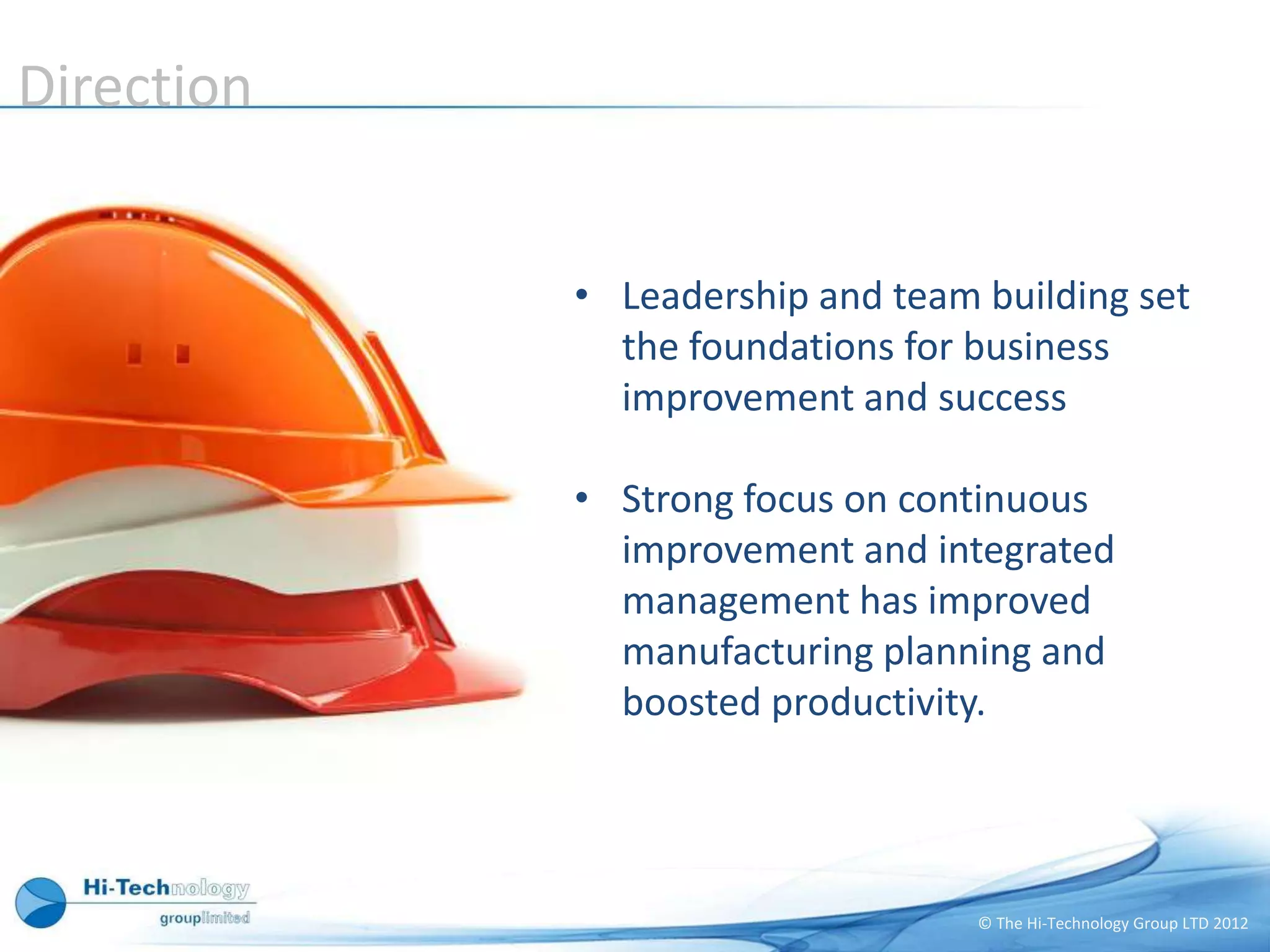 Direction


            • Leadership and team building set
              the foundations for business
              improvement and success

            • Strong focus on continuous
              improvement and integrated
              management has improved
              manufacturing planning and
              boosted productivity.




                                  © The Hi-Technology Group LTD 2012
 