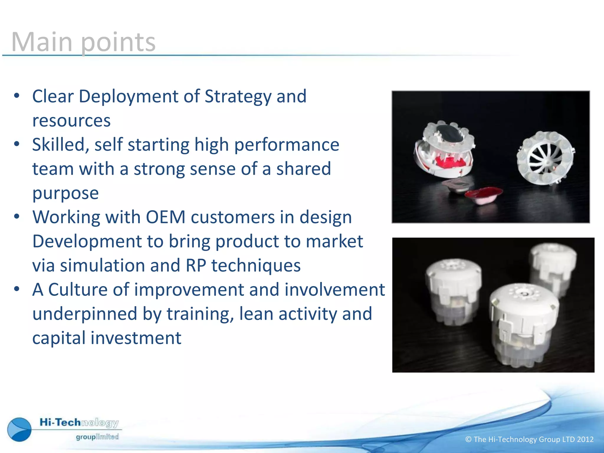 Main points
• Clear Deployment of Strategy and
  resources
• Skilled, self starting high performance
  team with a strong sense of a shared
  purpose
• Working with OEM customers in design
  Development to bring product to market
  via simulation and RP techniques
• A Culture of improvement and involvement
  underpinned by training, lean activity and
  capital investment



                                               © The Hi-Technology Group LTD 2012
 