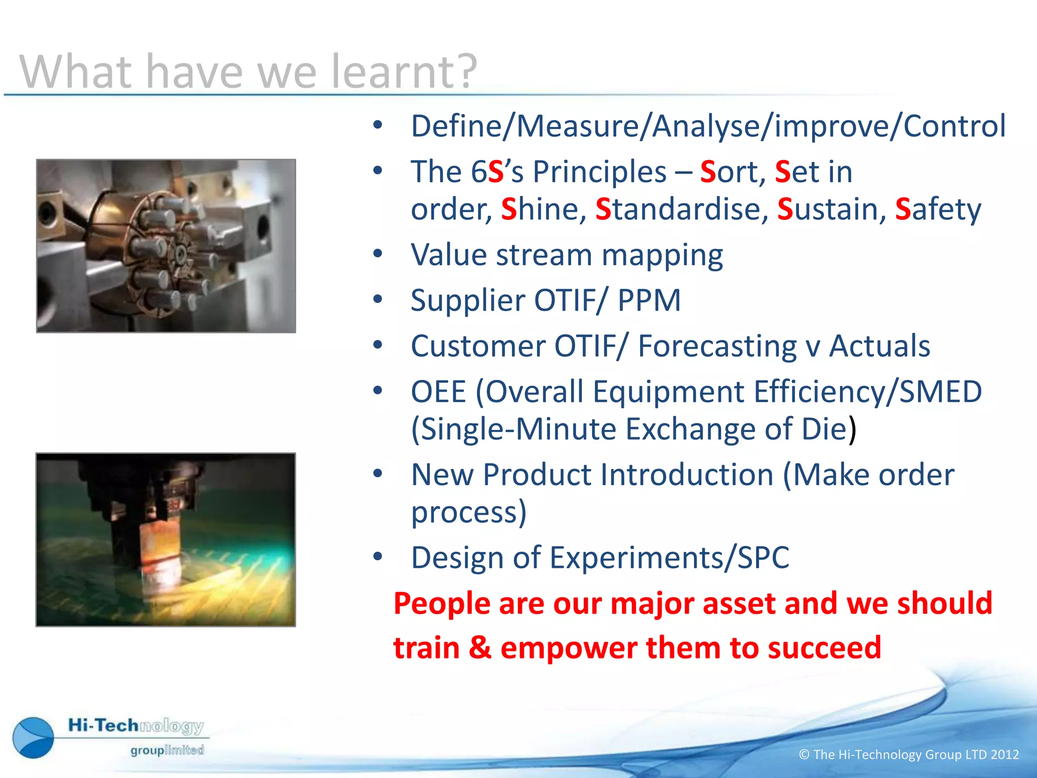 What have we learnt?
               • Define/Measure/Analyse/improve/Control
               • The 6S’s Principles – Sort, Set in
                 order, Shine, Standardise, Sustain, Safety
               • Value stream mapping
               • Supplier OTIF/ PPM
               • Customer OTIF/ Forecasting v Actuals
               • OEE (Overall Equipment Efficiency/SMED
                 (Single-Minute Exchange of Die)
               • New Product Introduction (Make order
                 process)
               • Design of Experiments/SPC
                People are our major asset and we should
                train & empower them to succeed

                                            © The Hi-Technology Group LTD 2012
 