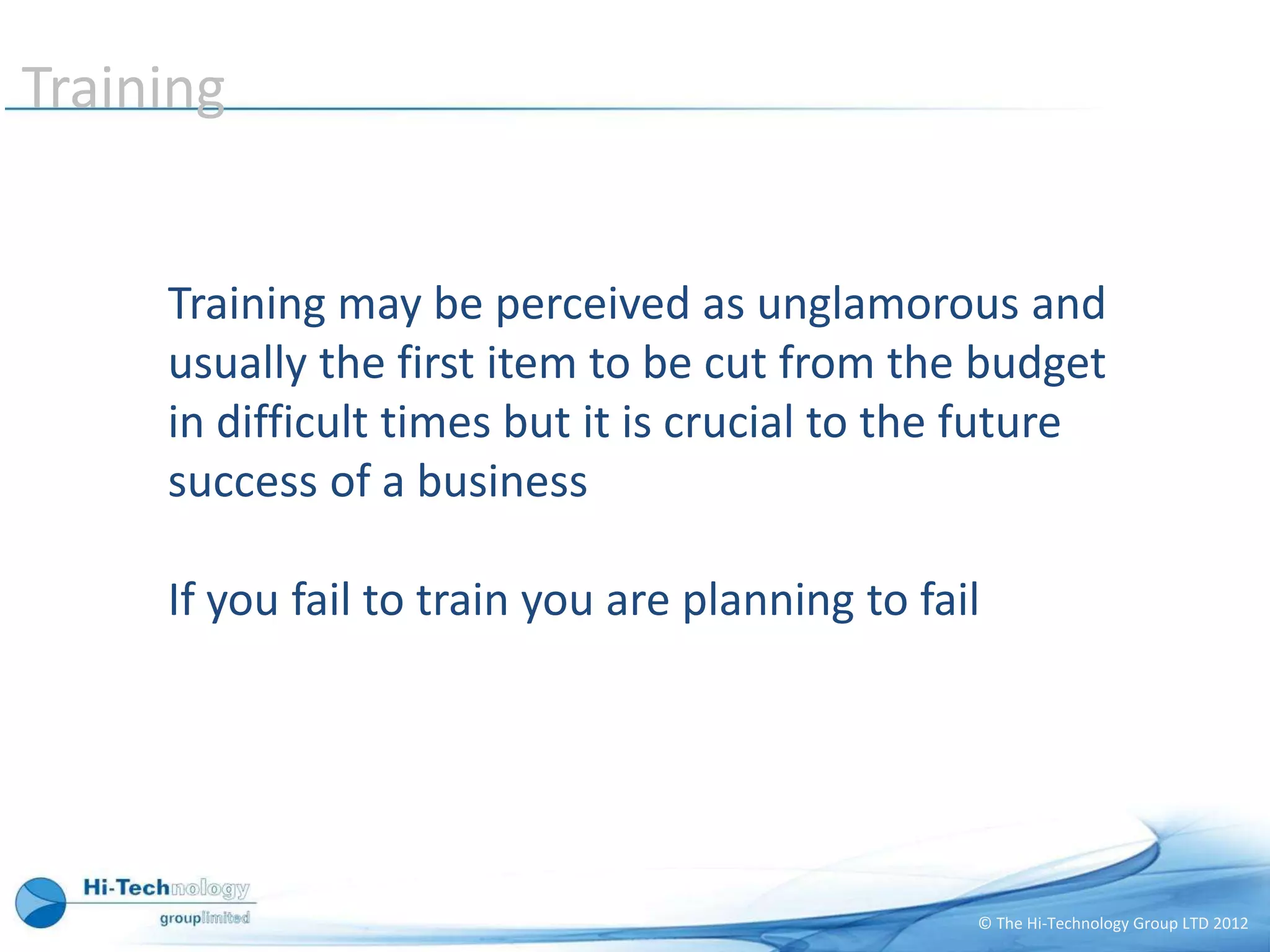 Training


     Training may be perceived as unglamorous and
     usually the first item to be cut from the budget
     in difficult times but it is crucial to the future
     success of a business

     If you fail to train you are planning to fail




                                                 © The Hi-Technology Group LTD 2012
 