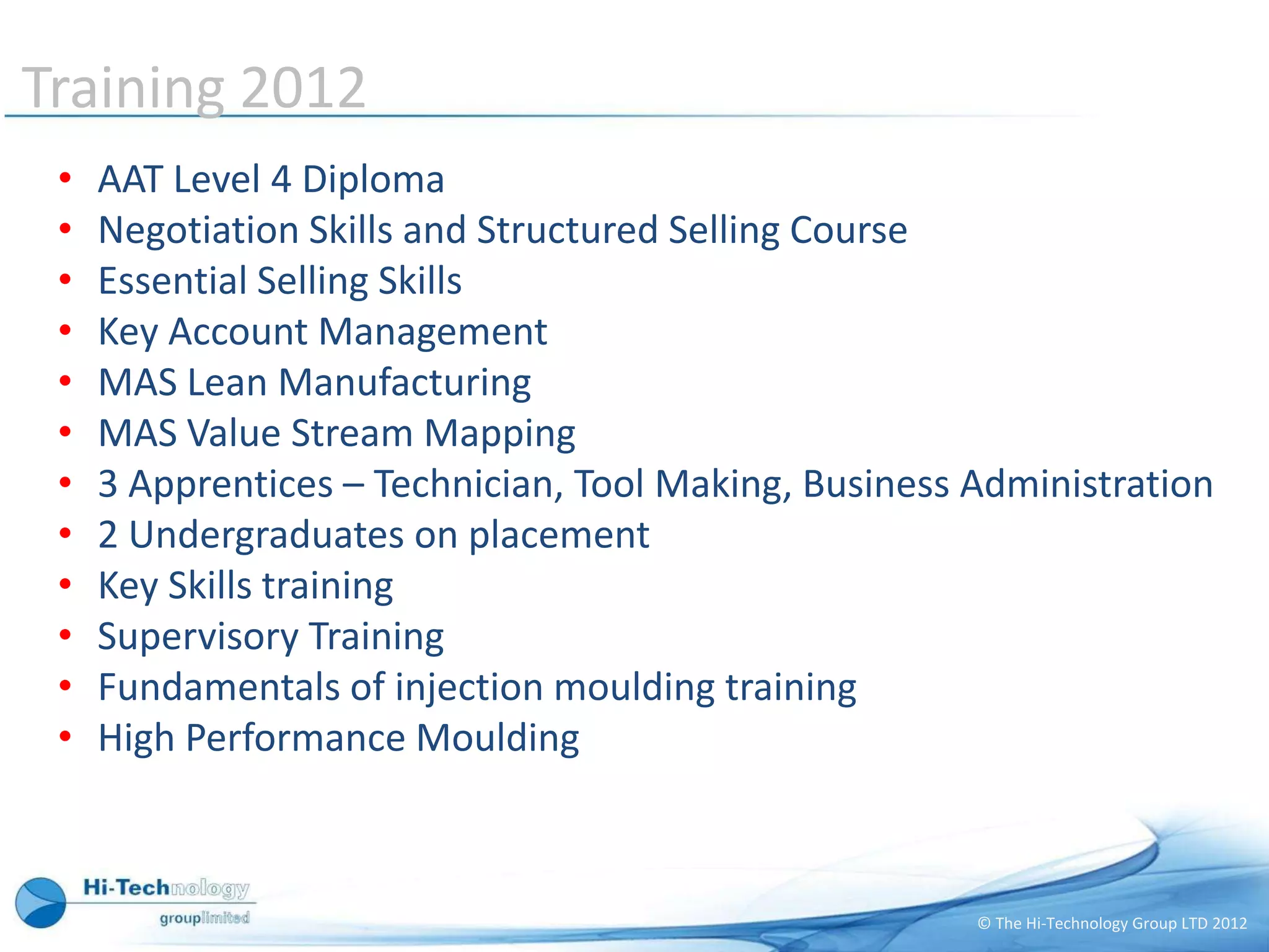 Training planned 2011
Training 2012
 •   AAT Level 4 Diploma
 •   Negotiation Skills and Structured Selling Course
 •   Essential Selling Skills
 •   Key Account Management
 •   MAS Lean Manufacturing
 •   MAS Value Stream Mapping
 •   3 Apprentices – Technician, Tool Making, Business Administration
 •   2 Undergraduates on placement
 •   Key Skills training
 •   Supervisory Training
 •   Fundamentals of injection moulding training
 •   High Performance Moulding



                                                       © The Hi-Technology Group LTD 2012
 