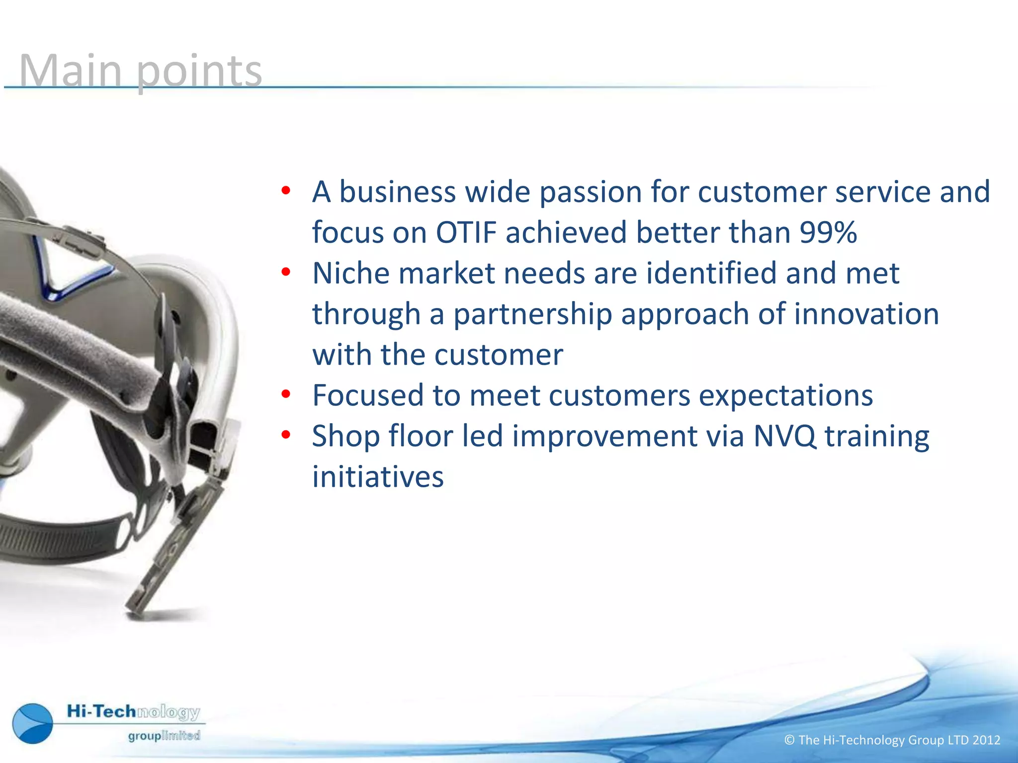 Main points

              • A business wide passion for customer service and
                focus on OTIF achieved better than 99%
              • Niche market needs are identified and met
                through a partnership approach of innovation
                with the customer
              • Focused to meet customers expectations
              • Shop floor led improvement via NVQ training
                initiatives




                                                 © The Hi-Technology Group LTD 2012
 