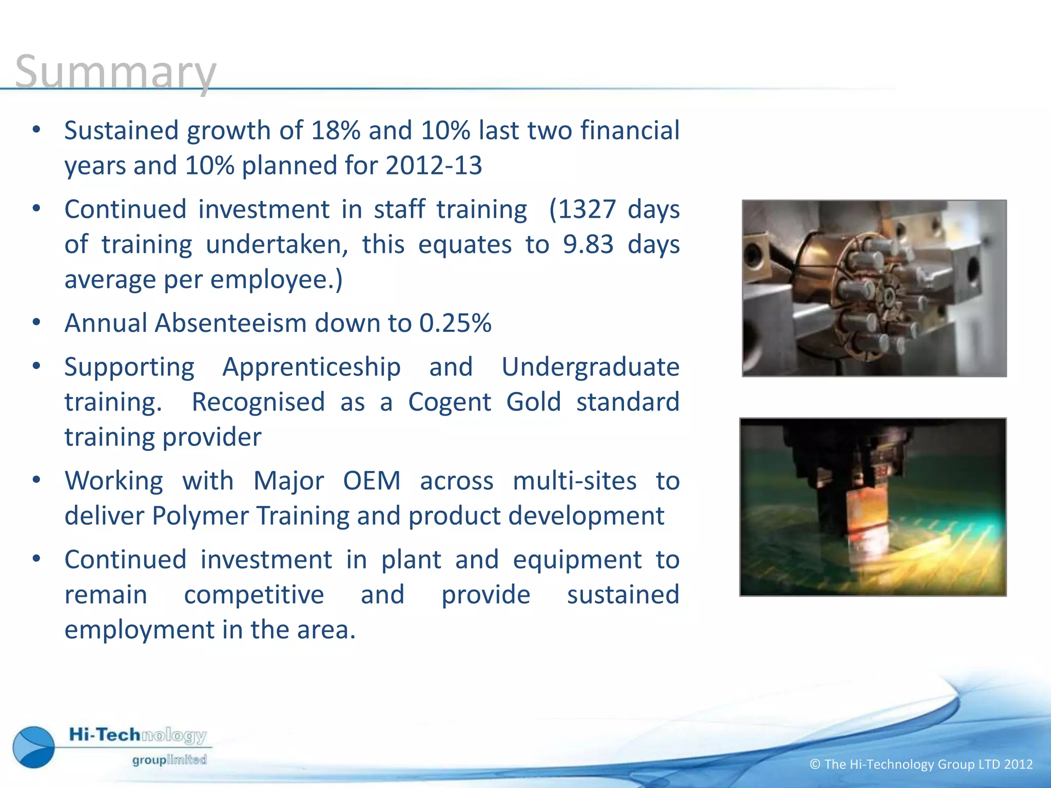 Summary
• Sustained growth of 18% and 10% last two financial
  years and 10% planned for 2012-13
• Continued investment in staff training (1327 days
  of training undertaken, this equates to 9.83 days
  average per employee.)
• Annual Absenteeism down to 0.25%
• Supporting Apprenticeship and Undergraduate
  training. Recognised as a Cogent Gold standard
  training provider
• Working with Major OEM across multi-sites to
  deliver Polymer Training and product development
• Continued investment in plant and equipment to
  remain competitive and provide sustained
  employment in the area.



                                                       © The Hi-Technology Group LTD 2012
 