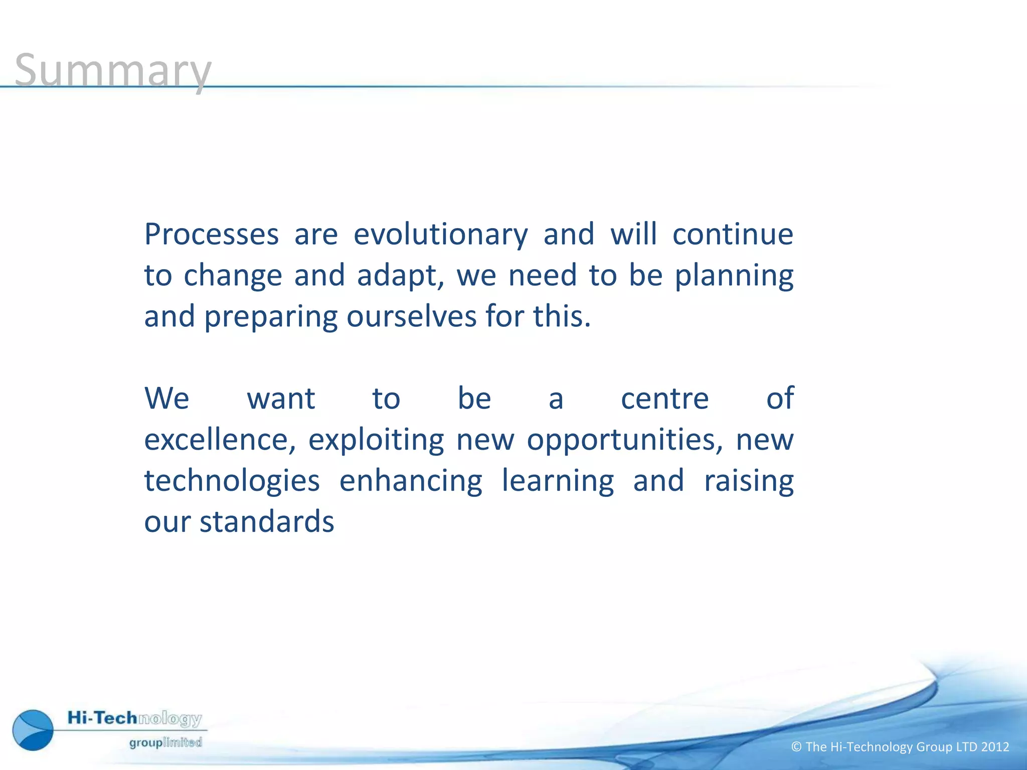Summary


    Processes are evolutionary and will continue
    to change and adapt, we need to be planning
    and preparing ourselves for this.

    We     want     to     be   a    centre     of
    excellence, exploiting new opportunities, new
    technologies enhancing learning and raising
    our standards




                                                 © The Hi-Technology Group LTD 2012
 