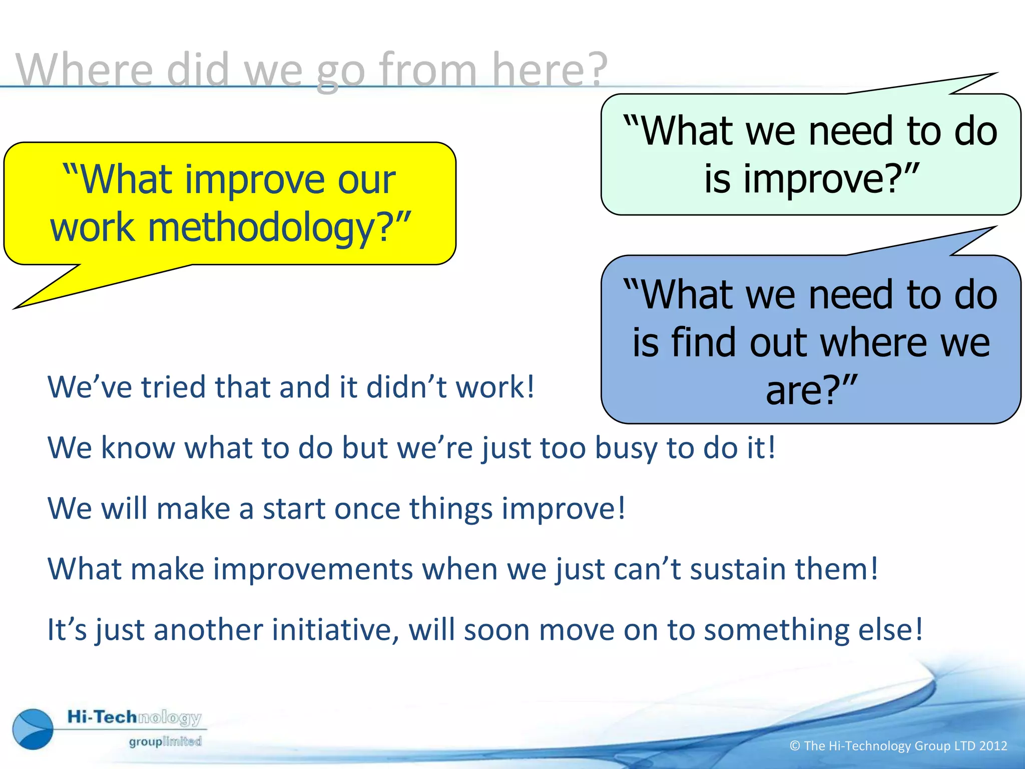 Where did we go from here?
                                            “What we need to do
 “What improve our                             is improve?”
 work methodology?”
                                            “What we need to do
                                            is find out where we
 We’ve tried that and it didn’t work!                are?”
 We know what to do but we’re just too busy to do it!
 We will make a start once things improve!
 What make improvements when we just can’t sustain them!
 It’s just another initiative, will soon move on to something else!


                                                        © The Hi-Technology Group LTD 2012
 