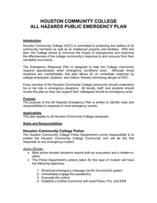 HOUSTON COMMUNITY COLLEGE
ALL HAZARDS PUBLIC EMERGENCY PLAN
Introduction
Houston Community College (HCC) is committed to protecting the welfare of its
community members as well as its intellectual property and facilities. With this
plan, the College strives to minimize the impact of emergencies and maximize
the effectiveness of the college community’s response to and recovery from their
inevitable occurrence.
The Emergency Response Plan is designed to help the College community
respond appropriately when emergency conditions exist. Although these
situations are unpredictable, this plan allows for an immediate response by
college employees, students, and visitors, thereby minimizing danger to HCC.
Every member of the Houston Community College community should understand
his or her role in emergency situations. All faculty, staff, and students should
review this plan so they can support their colleagues should an emergency arise.
Purpose
The purpose of the All Hazards Emergency Plan is written to identify roles and
responsibilities in response to most emergency events.
Applicability
This plan applies to all Houston Community College campuses.
Roles and Responsibilities
Houston Community College Police
The Houston Community College Police Department’s prime responsibility is to
protect the Houston Community College Community and will be the first
responder to any emergency incident.
Active Shooter
 Most active shooter situations require both an evacuation and a shelter-in-
place
 The Police Department’s actions taken for this type of incident will have
the following objectives:
1. Broadcast emergency message via the Connect-Ed system
2. Immediately engage the assailant(s)
3. Evacuate the victims
4. Establish a Unified Command with local Police, Fire, and EMS
 