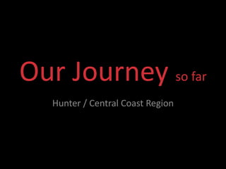 Our Journey so far
   Hunter / Central Coast Region
 