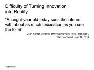 Difficulty of Turning Innovation
into Reality
“An eight-year old today sees the internet
with about as much fascination as you see
the toilet”
Dean Kamen (inventor of the Segway and FIRST Robotics),
The Economist, June 12, 2010
 