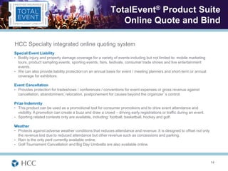 TotalEvent® Product Suite
                                                              Online Quote and Bind

HCC Specialty integrated online quoting system
Special Event Liability
• Bodily injury and property damage coverage for a variety of events including but not limited to: mobile marketing
  tours, product sampling events, sporting events, fairs, festivals, consumer trade shows and live entertainment
  events.
• We can also provide liability protection on an annual basis for event / meeting planners and short-term or annual
  coverage for exhibitors.

Event Cancellation
• Provides protection for tradeshows / conferences / conventions for event expenses or gross revenue against
  cancellation, abandonment, relocation, postponement for causes beyond the organizer’s control.

Prize Indemnity
• This product can be used as a promotional tool for consumer promotions and to drive event attendance and
  visibility. A promotion can create a buzz and draw a crowd – driving early registrations or traffic during an event.
• Sporting related contests only are available, including: football, basketball, hockey and golf.

Weather
• Protects against adverse weather conditions that reduces attendance and revenue. It is designed to offset not only
  the revenue lost due to reduced attendance but other revenue such as concessions and parking.
• Rain is the only peril currently available online.
• Golf Tournament Cancellation and Big Day Umbrella are also available online.




                                                                                                                         14
 