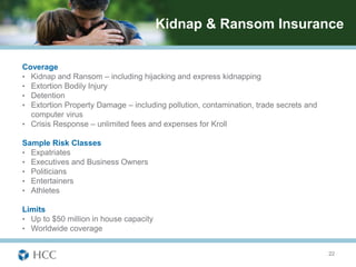 Kidnap & Ransom Insurance

Coverage
• Kidnap and Ransom – including hijacking and express kidnapping
• Extortion Bodily Injury
• Detention
• Extortion Property Damage – including pollution, contamination, trade secrets and
  computer virus
• Crisis Response – unlimited fees and expenses for Kroll

Sample Risk Classes
• Expatriates
• Executives and Business Owners
• Politicians
• Entertainers
• Athletes

Limits
• Up to $50 million in house capacity
• Worldwide coverage


                                                                                      22
 