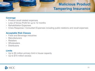 Malicious Product
                                                     Tampering Insurance

Coverage
• Product recall related expenses
• Loss of Gross Profit for up to 12 months
• Rehabilitation Expenses
• Crisis Response / Consultant Expenses including public relations and recall expenses

Acceptable Risk Classes
• Food and Beverage Industries
• Manufacturers
• Retailers
• Wholesalers
• Distributors

Limits
• Up to $5 million primary limit in house capacity
• Up to $10 million excess




                                                                                     23
 