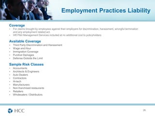 Employment Practices Liability

Coverage
•   For claims brought by employees against their employers for discrimination, harassment, wrongful termination
    and any employment related act.
•   HR Pilot Management Services included at no additional cost to policyholders

Available Coverage
•   Third Party Discrimination and Harassment
•   Wage and Hour
•   Immigration Coverage
•   Punitive Damages
•   Defense Outside the Limit

Sample Risk Classes
•   Accountants
•   Architects & Engineers
•   Auto Dealers
•   Contractors
•   Hi-tech
•   Manufacturers
•   Non-franchised restaurants
•   Retailers
•   Wholesalers / Distributors




                                                                                                                   26
 