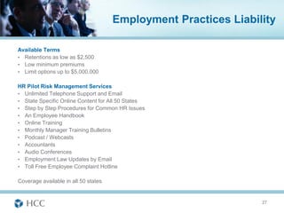 Employment Practices Liability

Available Terms
• Retentions as low as $2,500
• Low minimum premiums
• Limit options up to $5,000,000

HR Pilot Risk Management Services
• Unlimited Telephone Support and Email
• State Specific Online Content for All 50 States
• Step by Step Procedures for Common HR Issues
• An Employee Handbook
• Online Training
• Monthly Manager Training Bulletins
• Podcast / Webcasts
• Accountants
• Audio Conferences
• Employment Law Updates by Email
• Toll Free Employee Complaint Hotline

Coverage available in all 50 states


                                                                 27
 