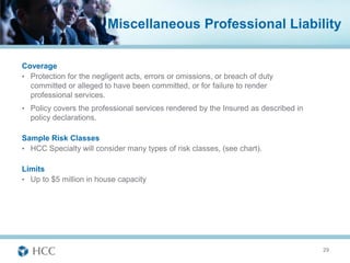 Miscellaneous Professional Liability

Coverage
• Protection for the negligent acts, errors or omissions, or breach of duty
  committed or alleged to have been committed, or for failure to render
  professional services.
• Policy covers the professional services rendered by the Insured as described in
  policy declarations.

Sample Risk Classes
• HCC Specialty will consider many types of risk classes, (see chart).

Limits
• Up to $5 million in house capacity




                                                                                    29
 