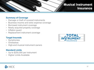 Musical Instrument
                                                        Insurance

Summary of Coverage
• Damage or theft of covered instruments
• Business income and extra expense coverage
• Borrowed instrument coverage
• Newly acquired property coverage
• Inflation guard
• Replacement instrument coverage

Target Insureds
• Symphonies
• Orchestras
• High-end musical instrument owners

Standard Limits
• Up to $250,000 per instrument
• Higher Limits Available




                                                             37
 