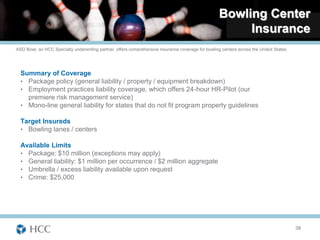 Bowling Center
                                                                                                         Insurance
ASG Bowl, an HCC Specialty underwriting partner, offers comprehensive insurance coverage for bowling centers across the United States.




  Summary of Coverage
  • Package policy (general liability / property / equipment breakdown)
  • Employment practices liability coverage, which offers 24-hour HR-Pilot (our
    premiere risk management service)
  • Mono-line general liability for states that do not fit program property guidelines

  Target Insureds
  • Bowling lanes / centers

  Available Limits
  • Package: $10 million (exceptions may apply)
  • General liability: $1 million per occurrence / $2 million aggregate
  • Umbrella / excess liability available upon request
  • Crime: $25,000




                                                                                                                                         38
 
