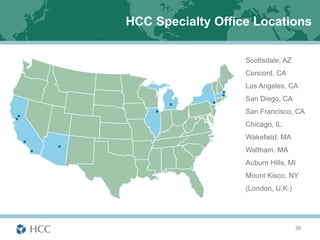 HCC Specialty Office Locations

                   Scottsdale, AZ
                   Concord, CA
                   Los Angeles, CA
                   San Diego, CA
                   San Francisco, CA
                   Chicago, IL
                   Wakefield, MA
                   Waltham, MA
                   Auburn Hills, MI
                   Mount Kisco, NY
                   (London, U.K.)




                                    39
 