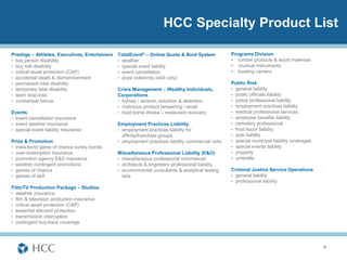 HCC Specialty Product List

Prestige – Athletes, Executives, Entertainers   TotalEvent® – Online Quote & Bind System            Programs Division
• key person disability                         • weather                                           • lumber products & wood materials
• buy sell disability                           • special event liability                           • musical instruments
• critical asset protection (CAP)               • event cancellation                                • bowling centers
• accidental death & dismemberment              • prize indemnity (skill only)
• permanent total disability                                                                        Public Risk
• temporary total disability                    Crisis Management – Wealthy Individuals,            • general liability
• team stop-loss                                Corporations                                        • public officials liability
• contractual bonus                             • kidnap / ransom, extortion & detention            • police professional liability
                                                • malicious product tampering / recall              • employment practices liability
Events                                          • food borne illness – restaurant recovery          • medical professional services
• event cancellation insurance                                                                      • employee benefits liability
• event weather insurance                       Employment Practices Liability                      • cemetery professional
• special event liability insurance             • employment practices liability for                • host liquor liability
                                                  affinity/franchise groups                         • auto liability
Prize & Promotion                               • employment practices liability commercial risks   • special municipal liability coverages
• insta-bond game of chance surety bonds                                                            • special events liability
• over-redemption insurance                     Miscellaneous Professional Liability (E&O)          • property
• promotion agency E&O insurance                • miscellaneous professional commercial             • umbrella
• weather contingent promotions                 • architects & engineers professional liability
• games of chance                               • environmental consultants & analytical testing    Criminal Justice Service Operations
• games of skill                                  labs                                              • general liability
                                                                                                    • professional liability
Film/TV Production Package – Studios
• weather insurance
• film & television production insurance
• critical asset protection (CAP)
• essential element protection
• transmission interruption
• contingent buy-back coverage




                                                                                                                                              4
 