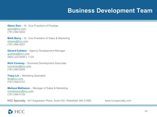 Business Development Team

Glenn Dorr – Sr. Vice President of Prestige
gdorr@hcc.com
(781) 994 6053

Mark Barry – Sr. Vice President of Sales & Marketing
mbarry@hcc.com
(781) 994 6251

Gerard Colistra – Agency Development Manager
gcolistra@hcc.com
(804) 323 6400 x 1124

Nick Coveney – Business Development Associate
ncoveney@hcc.com
(781) 994 6295

Tracy Lin – Marketing Specialist
tlin@hcc.com
(781) 994 6157

Melissa Matheson – Manager of Sales & Marketing
mmatheson@hcc.com
(781) 994 6150

HCC Specialty 401 Edgewater Place, Suite 400, Wakefield, MA 01880   www.hccspecialty.com



                                                                                           40
 