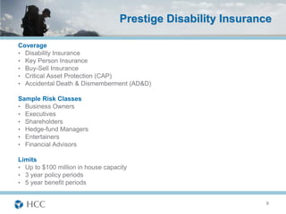 Prestige Disability Insurance

Coverage
• Disability Insurance
• Key Person Insurance
• Buy-Sell Insurance
• Critical Asset Protection (CAP)
• Accidental Death & Dismemberment (AD&D)

Sample Risk Classes
• Business Owners
• Executives
• Shareholders
• Hedge-fund Managers
• Entertainers
• Financial Advisors

Limits
• Up to $100 million in house capacity
• 3 year policy periods
• 5 year benefit periods


                                                               8
 
