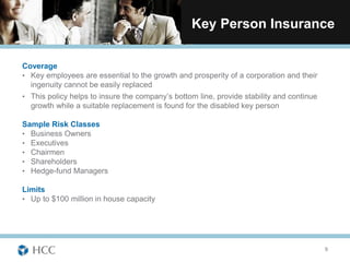 Key Person Insurance

Coverage
• Key employees are essential to the growth and prosperity of a corporation and their
  ingenuity cannot be easily replaced
• This policy helps to insure the company’s bottom line, provide stability and continue
  growth while a suitable replacement is found for the disabled key person

Sample Risk Classes
• Business Owners
• Executives
• Chairmen
• Shareholders
• Hedge-fund Managers

Limits
• Up to $100 million in house capacity




                                                                                          9
 