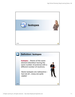 High School Chemistry Rapid Learning Series - 06
© Rapid Learning Inc. All rights reserved. :: http://www.RapidLearningCenter.com 11
Isotopes
21/36
Definition: Isotopes
Isotopes - Atoms of the same
element (therefore having theelement (therefore having the
same number of protons) with a
different number of neutrons.
Some isotopes are radioactive -
but not all many are quite
22/36
but not all…many are quite
stable!
 