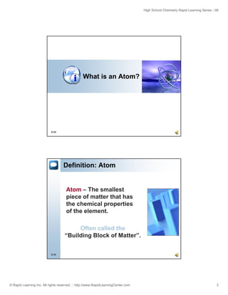 High School Chemistry Rapid Learning Series - 06
© Rapid Learning Inc. All rights reserved. :: http://www.RapidLearningCenter.com 3
What is an Atom?
5/36
Definition: Atom
Atom – The smallest
piece of matter that has
the chemical properties
of the element.
6/36
Often called the
“Building Block of Matter”.
 