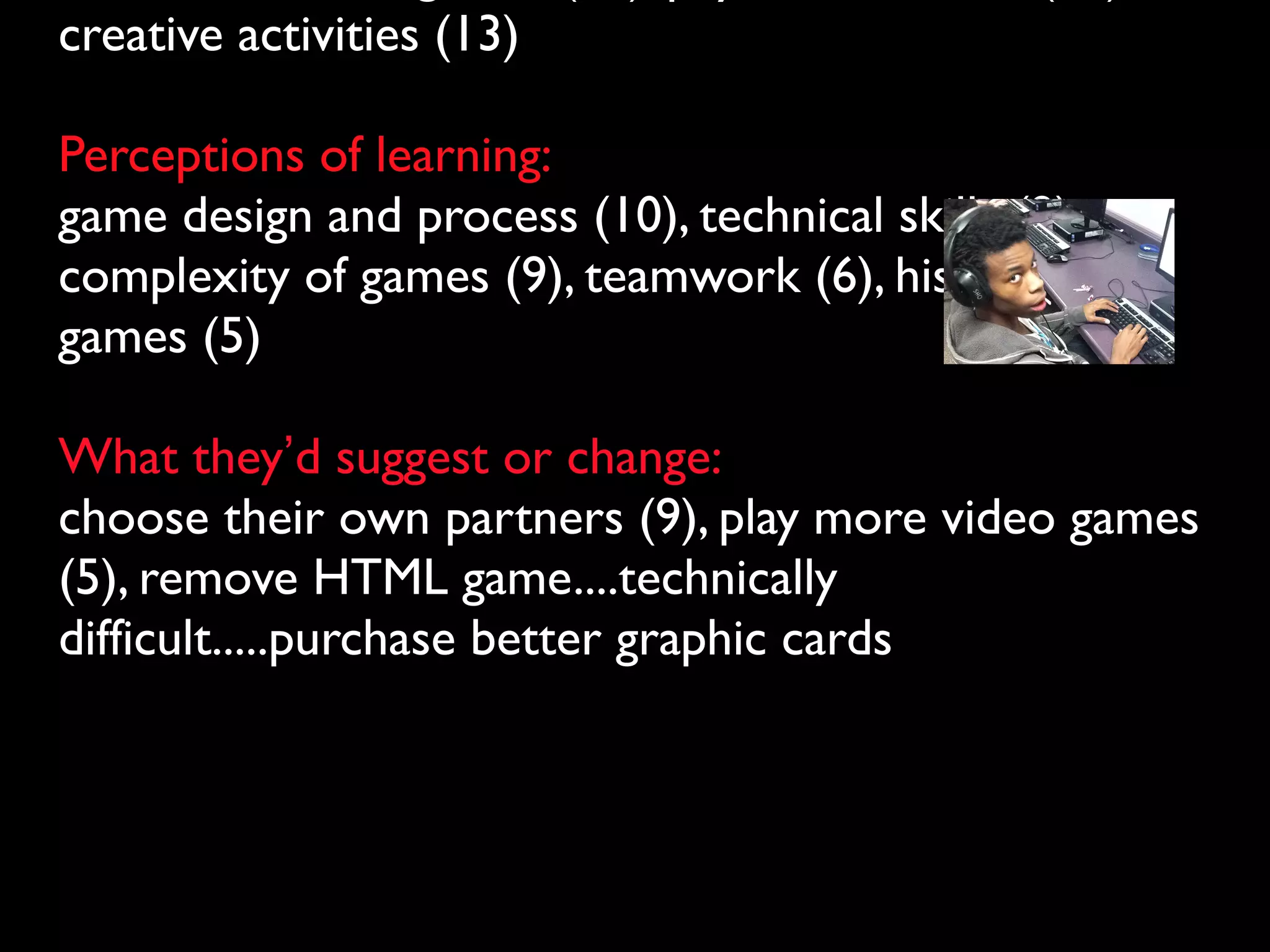 creative activities (13)

Perceptions of learning:
game design and process (10), technical skills (9),
complexity of games (9), teamwork (6), history of
games (5)

What they’d suggest or change:
choose their own partners (9), play more video games
(5), remove HTML game....technically
difficult.....purchase better graphic cards
 