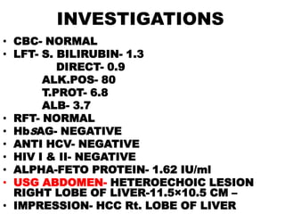 INVESTIGATIONS
• CBC- NORMAL
• LFT- S. BILIRUBIN- 1.3
          DIRECT- 0.9
       ALK.POS- 80
       T.PROT- 6.8
       ALB- 3.7
• RFT- NORMAL
• HbSAG- NEGATIVE
• ANTI HCV- NEGATIVE
• HIV I & II- NEGATIVE
• ALPHA-FETO PROTEIN- 1.62 IU/ml
• USG ABDOMEN- HETEROECHOIC LESION
  RIGHT LOBE OF LIVER-11.5×10.5 CM –
• IMPRESSION- HCC Rt. LOBE OF LIVER
 