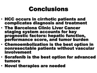 Conclusions
• HCC occurs in cirrhotic patients and
  complicates diagnosis and treatment
• The Barcelona Clinic Liver Cancer
  staging system accounts for key
  prognostic factors: hepatic function,
  performance score, and tumor burden
• Chemoembolization is the best option in
  nonresectable patients without vascular
  involvement
• Sorafenib is the best option for advanced
  tumors
• Novel therapies are needed
 