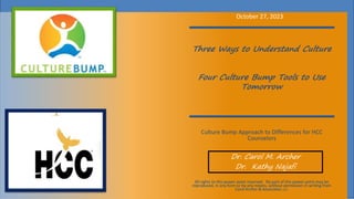 Three Ways to Understand Culture
Four Culture Bump Tools to Use
Tomorrow
Culture Bump Approach to Differences for HCC
Counselors
Dr. Carol M. Archer
Dr. Kathy Najafi
October 27, 2023
All rights to this power point reserved. No part of this power point may be
reproduced, in any form or by any means, without permission in writing from
Carol Archer & Associates, LLC.
 