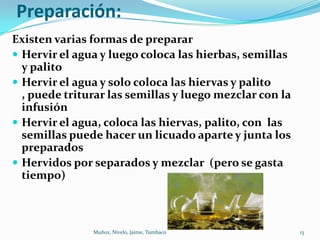 Preparación:
Existen varias formas de preparar
 Hervir el agua y luego coloca las hierbas, semillas
  y palito
 Hervir el agua y solo coloca las hiervas y palito
  , puede triturar las semillas y luego mezclar con la
  infusión
 Hervir el agua, coloca las hiervas, palito, con las
  semillas puede hacer un licuado aparte y junta los
  preparados
 Hervidos por separados y mezclar (pero se gasta
  tiempo)



               Muñoz, Nivelo, Jaime, Tumbaco             13
 