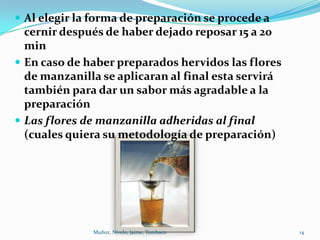  Al elegir la forma de preparación se procede a
  cernir después de haber dejado reposar 15 a 20
  min
 En caso de haber preparados hervidos las flores
  de manzanilla se aplicaran al final esta servirá
  también para dar un sabor más agradable a la
  preparación
 Las flores de manzanilla adheridas al final
  (cuales quiera su metodología de preparación)




              Muñoz, Nivelo, Jaime, Tumbaco          14
 