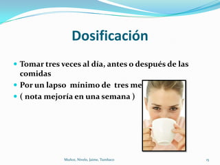 Dosificación
 Tomar tres veces al día, antes o después de las
  comidas
 Por un lapso mínimo de tres meses
 ( nota mejoría en una semana )




              Muñoz, Nivelo, Jaime, Tumbaco         15
 