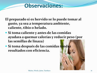 Observaciones:

El preparado si es hervido se lo puede tomar al
  gusto, ya sea a temperatura ambiente,
  caliente, tibio o helado.
 Si toma caliente y antes de las comidas
  ayudara a quemar calorías y reducir peso (por
  las semillas de linaza)
 Si toma después de las comidas tendrá
  resultados con eficiencia.




              Muñoz, Nivelo, Jaime, Tumbaco       16
 