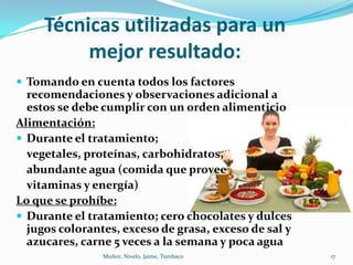 Técnicas utilizadas para un
          mejor resultado:
 Tomando en cuenta todos los factores
  recomendaciones y observaciones adicional a
  estos se debe cumplir con un orden alimenticio
Alimentación:
 Durante el tratamiento;
  vegetales, proteínas, carbohidratos,
  abundante agua (comida que provee
  vitaminas y energía)
Lo que se prohíbe:
 Durante el tratamiento; cero chocolates y dulces
  jugos colorantes, exceso de grasa, exceso de sal y
  azucares, carne 5 veces a la semana y poca agua
                Muñoz, Nivelo, Jaime, Tumbaco          17
 