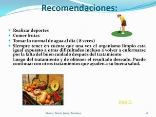 Recomendaciones:

   Realizar deportes
   Comer frutas
   Tomar lo normal de agua al día ( 8 veces)
   Siempre tener en cuenta que una vez el organismo limpio esta
    igual expuesto a otras dificultades incluso a volver a enfermarse
    por la falta del buen cuidado después del tratamiento
    Luego del tratamiento y de obtener el resultado deseado. Puede
    continuar con otros tratamientos que ayuden a su buena salud.




                                                       INDICE

                   Muñoz, Nivelo, Jaime, Tumbaco                        18
 