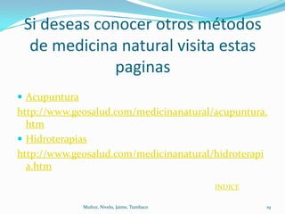 Si deseas conocer otros métodos
  de medicina natural visita estas
             paginas
 Acupuntura
http://www.geosalud.com/medicinanatural/acupuntura.
  htm
 Hidroterapias
http://www.geosalud.com/medicinanatural/hidroterapi
  a.htm
                                               INDICE

               Muñoz, Nivelo, Jaime, Tumbaco            19
 