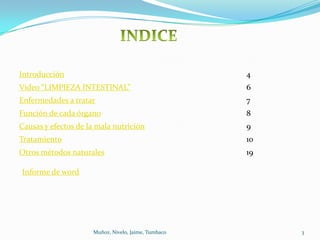 Introducción                                         4
Video “LIMPIEZA INTESTINAL”                          6
Enfermedades a tratar                                7
Función de cada órgano                               8
Causas y efectos de la mala nutrición                9
Tratamiento                                          10
Otros métodos naturales                              19

Informe de word




                     Muñoz, Nivelo, Jaime, Tumbaco        3
 