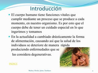 Introducción
 El cuerpo humano tiene funciones vitales que
  cumplir mediante un proceso que se produce a cada
  momento, en nuestro organismo. Es por esto que el
  cuerpo debe de tener un cuidado especial en lo que
  ingerimos y tomamos
 En la actualidad a cambiado drásticamente la forma
  de alimentación, causando así que la salud de los
  individuos se deteriore de manera rápida
  produciendo enfermedades que se
   las considera degenerativas.

INDICE

             Muñoz, Nivelo, Jaime, Tumbaco             4
 