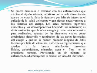  Se quiere disminuir o terminar con las enfermedades que
  afectan al hígado, riñones, intestinos por la mala alimentación
  que se tiene por la falta de tiempo o por falta de interés en el
  cuidado de la salud del cuerpo y que afectan negativamente a
  los sistemas del cuerpo. Los seres humanos ingerimos
  alimentos y los descomponemos liberando sus nutrientes; es
  decir sustancias que brindan energía y materiales necesarios
  para realizarlos, además de las funciones vitales como
  crecimiento desarrollo y respiración de las partes lesionadas
  del cuerpo y que no se pueden producir ninguno de estos
  factores por falta de vitaminas, nutrientes o regeneradores que
  ayuden       a      la     buena      asimilación      proteínas
  lípidos, carbohidratos, minerales, agua y fibra en el
  organismo humano. Provocando un sin número de
  enfermedades disminuyendo la calidad de vida del individuo.



                Muñoz, Nivelo, Jaime, Tumbaco                        5
 