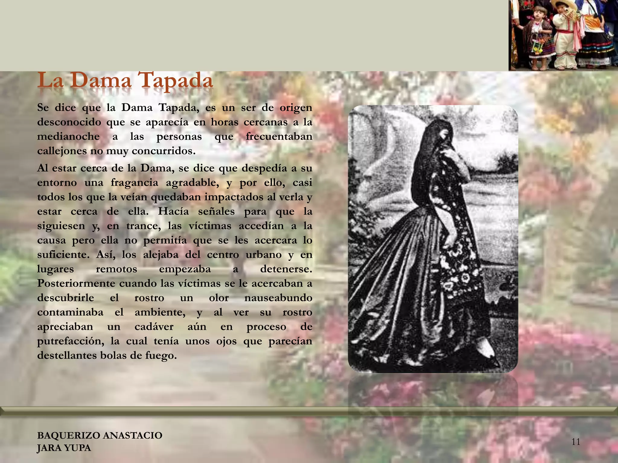 La Dama Tapada
Se dice que la Dama Tapada, es un ser de origen
desconocido que se aparecía en horas cercanas a la
medianoche a las personas que frecuentaban
callejones no muy concurridos.
Al estar cerca de la Dama, se dice que despedía a su
entorno una fragancia agradable, y por ello, casi
todos los que la veían quedaban impactados al verla y
estar cerca de ella. Hacía señales para que la
siguiesen y, en trance, las víctimas accedían a la
causa pero ella no permitía que se les acercara lo
suficiente. Así, los alejaba del centro urbano y en
lugares remotos empezaba a detenerse.
Posteriormente cuando las víctimas se le acercaban a
descubrirle el rostro un olor nauseabundo
contaminaba el ambiente, y al ver su rostro
apreciaban un cadáver aún en proceso de
putrefacción, la cual tenía unos ojos que parecían
destellantes bolas de fuego.
BAQUERIZO ANASTACIO
JARA YUPA
11
 
