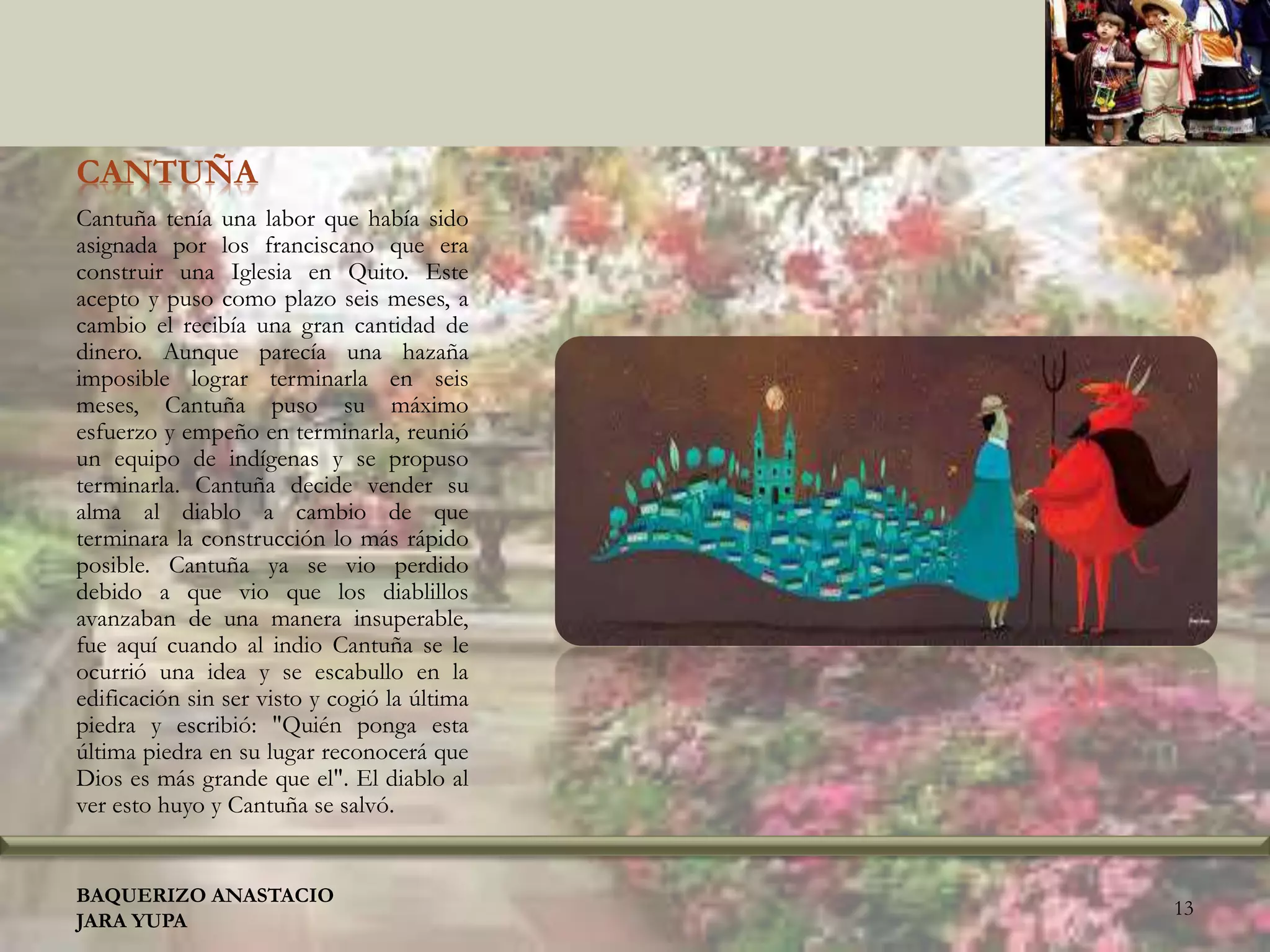 CANTUÑA
Cantuña tenía una labor que había sido
asignada por los franciscano que era
construir una Iglesia en Quito. Este
acepto y puso como plazo seis meses, a
cambio el recibía una gran cantidad de
dinero. Aunque parecía una hazaña
imposible lograr terminarla en seis
meses, Cantuña puso su máximo
esfuerzo y empeño en terminarla, reunió
un equipo de indígenas y se propuso
terminarla. Cantuña decide vender su
alma al diablo a cambio de que
terminara la construcción lo más rápido
posible. Cantuña ya se vio perdido
debido a que vio que los diablillos
avanzaban de una manera insuperable,
fue aquí cuando al indio Cantuña se le
ocurrió una idea y se escabullo en la
edificación sin ser visto y cogió la última
piedra y escribió: "Quién ponga esta
última piedra en su lugar reconocerá que
Dios es más grande que el". El diablo al
ver esto huyo y Cantuña se salvó.
BAQUERIZO ANASTACIO
JARA YUPA
13
 