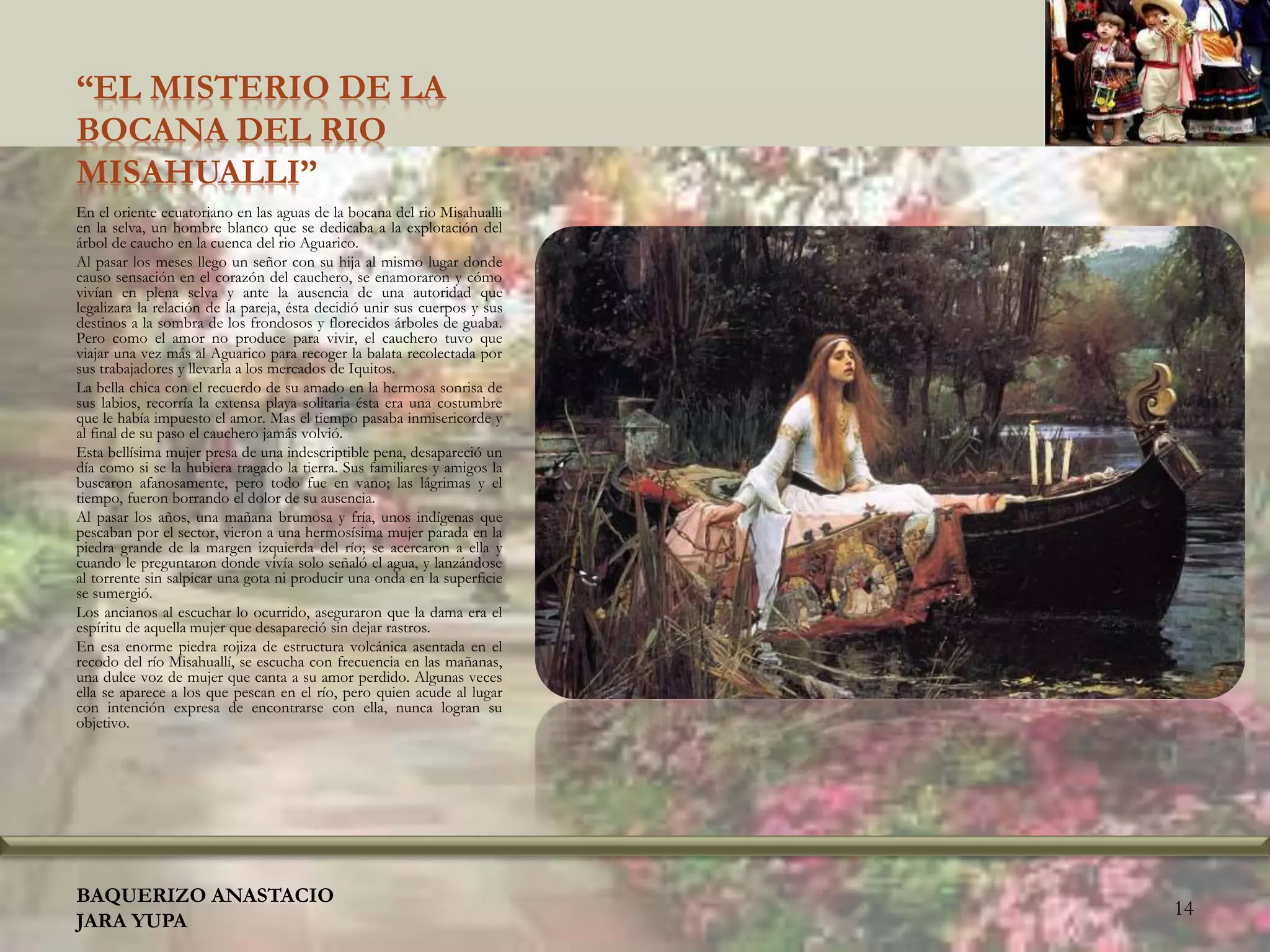 “EL MISTERIO DE LA
BOCANA DEL RIO
MISAHUALLI”
En el oriente ecuatoriano en las aguas de la bocana del rio Misahualli
en la selva, un hombre blanco que se dedicaba a la explotación del
árbol de caucho en la cuenca del rio Aguarico.
Al pasar los meses llego un señor con su hija al mismo lugar donde
causo sensación en el corazón del cauchero, se enamoraron y cómo
vivían en plena selva y ante la ausencia de una autoridad que
legalizara la relación de la pareja, ésta decidió unir sus cuerpos y sus
destinos a la sombra de los frondosos y florecidos árboles de guaba.
Pero como el amor no produce para vivir, el cauchero tuvo que
viajar una vez más al Aguarico para recoger la balata recolectada por
sus trabajadores y llevarla a los mercados de Iquitos.
La bella chica con el recuerdo de su amado en la hermosa sonrisa de
sus labios, recorría la extensa playa solitaria ésta era una costumbre
que le había impuesto el amor. Mas el tiempo pasaba inmisericorde y
al final de su paso el cauchero jamás volvió.
Esta bellísima mujer presa de una indescriptible pena, desapareció un
día como si se la hubiera tragado la tierra. Sus familiares y amigos la
buscaron afanosamente, pero todo fue en vano; las lágrimas y el
tiempo, fueron borrando el dolor de su ausencia.
Al pasar los años, una mañana brumosa y fría, unos indígenas que
pescaban por el sector, vieron a una hermosísima mujer parada en la
piedra grande de la margen izquierda del río; se acercaron a ella y
cuando le preguntaron donde vivía solo señaló el agua, y lanzándose
al torrente sin salpicar una gota ni producir una onda en la superficie
se sumergió.
Los ancianos al escuchar lo ocurrido, aseguraron que la dama era el
espíritu de aquella mujer que desapareció sin dejar rastros.
En esa enorme piedra rojiza de estructura volcánica asentada en el
recodo del río Misahuallí, se escucha con frecuencia en las mañanas,
una dulce voz de mujer que canta a su amor perdido. Algunas veces
ella se aparece a los que pescan en el río, pero quien acude al lugar
con intención expresa de encontrarse con ella, nunca logran su
objetivo.
BAQUERIZO ANASTACIO
JARA YUPA
14
 