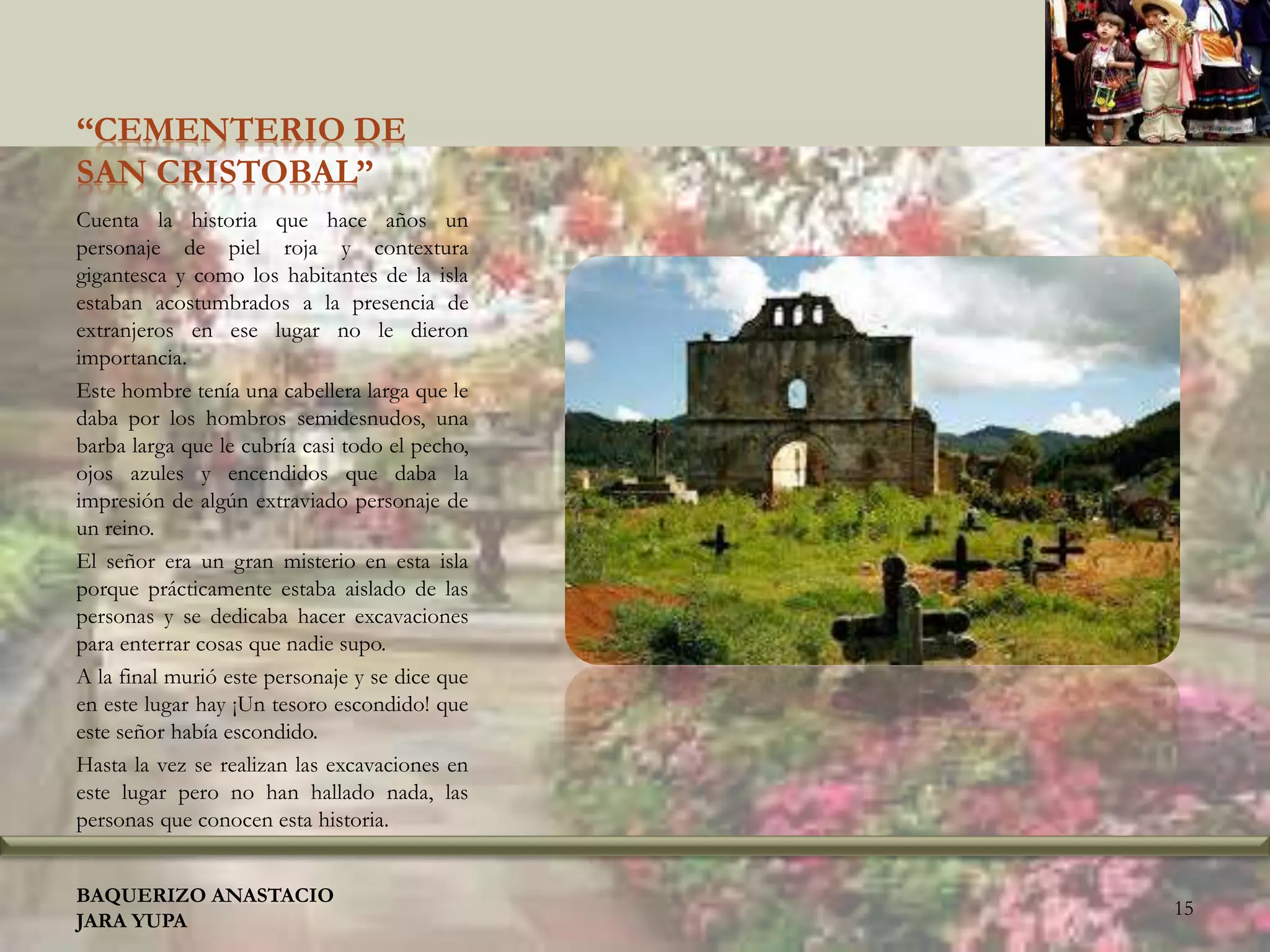 “CEMENTERIO DE
SAN CRISTOBAL”
Cuenta la historia que hace años un
personaje de piel roja y contextura
gigantesca y como los habitantes de la isla
estaban acostumbrados a la presencia de
extranjeros en ese lugar no le dieron
importancia.
Este hombre tenía una cabellera larga que le
daba por los hombros semidesnudos, una
barba larga que le cubría casi todo el pecho,
ojos azules y encendidos que daba la
impresión de algún extraviado personaje de
un reino.
El señor era un gran misterio en esta isla
porque prácticamente estaba aislado de las
personas y se dedicaba hacer excavaciones
para enterrar cosas que nadie supo.
A la final murió este personaje y se dice que
en este lugar hay ¡Un tesoro escondido! que
este señor había escondido.
Hasta la vez se realizan las excavaciones en
este lugar pero no han hallado nada, las
personas que conocen esta historia.
BAQUERIZO ANASTACIO
JARA YUPA
15
 