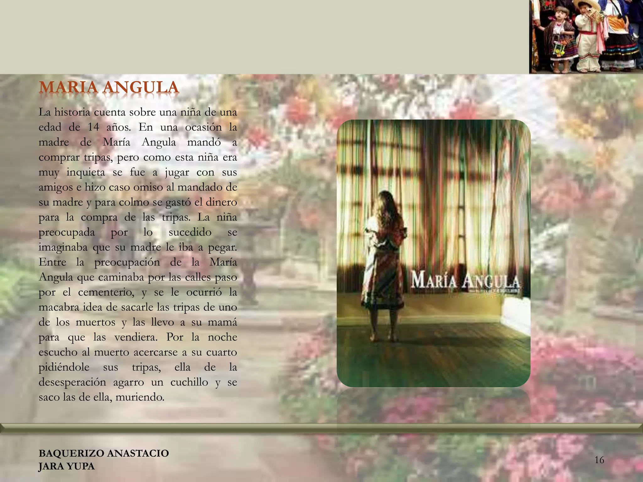 MARIA ANGULA
La historia cuenta sobre una niña de una
edad de 14 años. En una ocasión la
madre de María Angula mandó a
comprar tripas, pero como esta niña era
muy inquieta se fue a jugar con sus
amigos e hizo caso omiso al mandado de
su madre y para colmo se gastó el dinero
para la compra de las tripas. La niña
preocupada por lo sucedido se
imaginaba que su madre le iba a pegar.
Entre la preocupación de la María
Angula que caminaba por las calles paso
por el cementerio, y se le ocurrió la
macabra idea de sacarle las tripas de uno
de los muertos y las llevo a su mamá
para que las vendiera. Por la noche
escucho al muerto acercarse a su cuarto
pidiéndole sus tripas, ella de la
desesperación agarro un cuchillo y se
saco las de ella, muriendo.
BAQUERIZO ANASTACIO
JARA YUPA
16
 