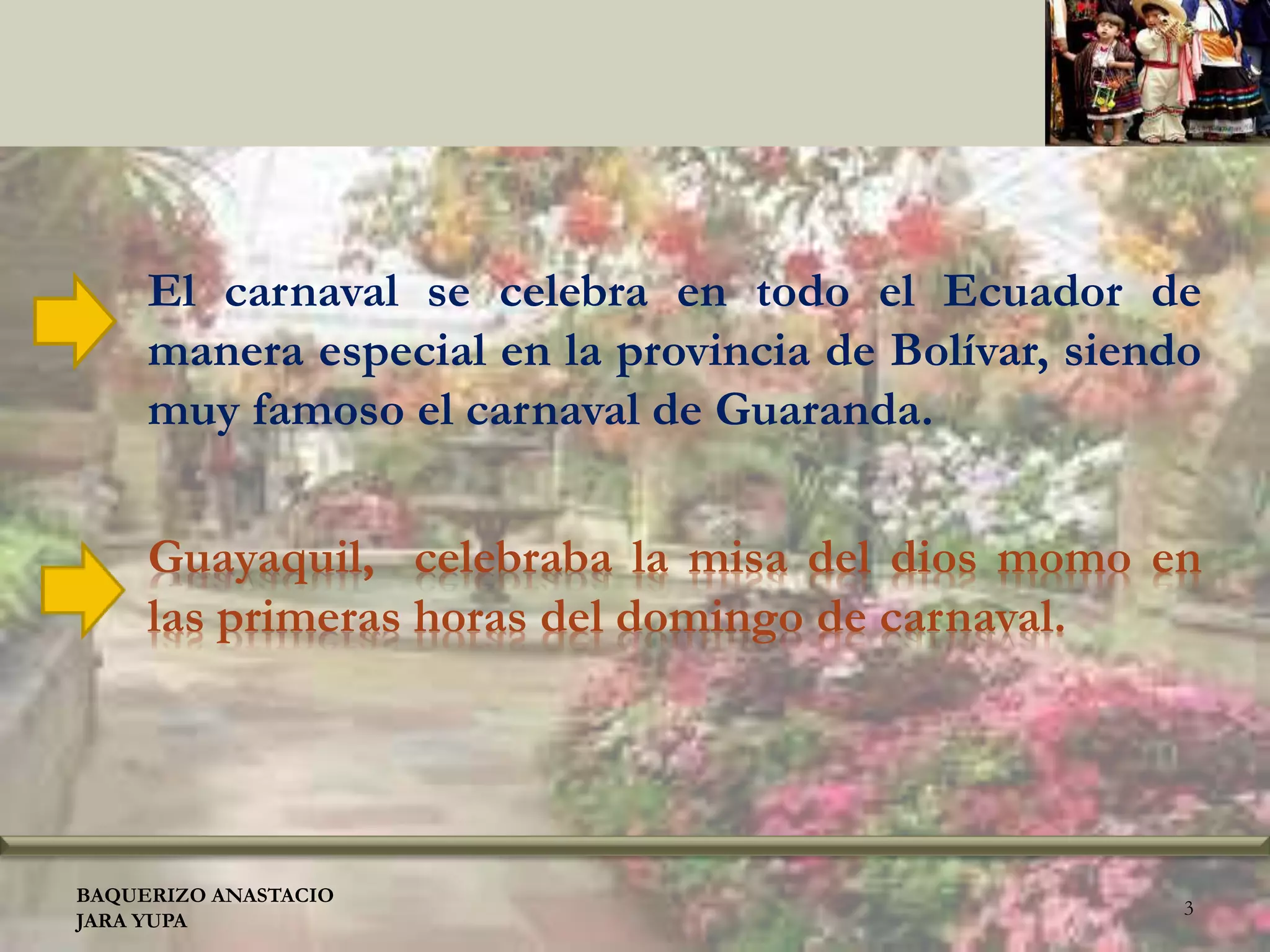 Guayaquil, celebraba la misa del dios momo en
las primeras horas del domingo de carnaval.
El carnaval se celebra en todo el Ecuador de
manera especial en la provincia de Bolívar, siendo
muy famoso el carnaval de Guaranda.
BAQUERIZO ANASTACIO
JARA YUPA
3
 