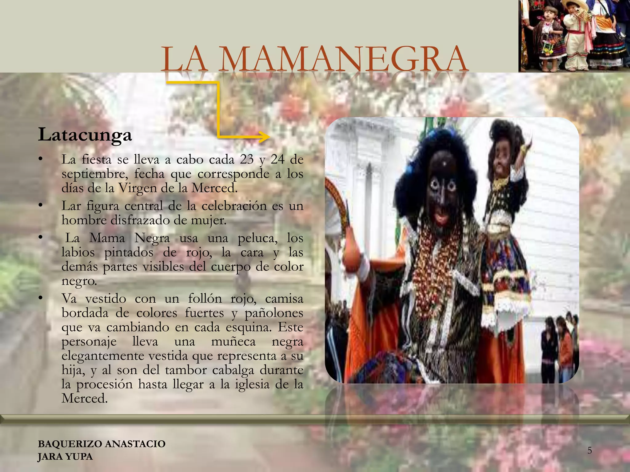 LA MAMANEGRA
Latacunga
• La fiesta se lleva a cabo cada 23 y 24 de
septiembre, fecha que corresponde a los
días de la Virgen de la Merced.
• Lar figura central de la celebración es un
hombre disfrazado de mujer.
• La Mama Negra usa una peluca, los
labios pintados de rojo, la cara y las
demás partes visibles del cuerpo de color
negro.
• Va vestido con un follón rojo, camisa
bordada de colores fuertes y pañolones
que va cambiando en cada esquina. Este
personaje lleva una muñeca negra
elegantemente vestida que representa a su
hija, y al son del tambor cabalga durante
la procesión hasta llegar a la iglesia de la
Merced.
BAQUERIZO ANASTACIO
JARA YUPA
5
 