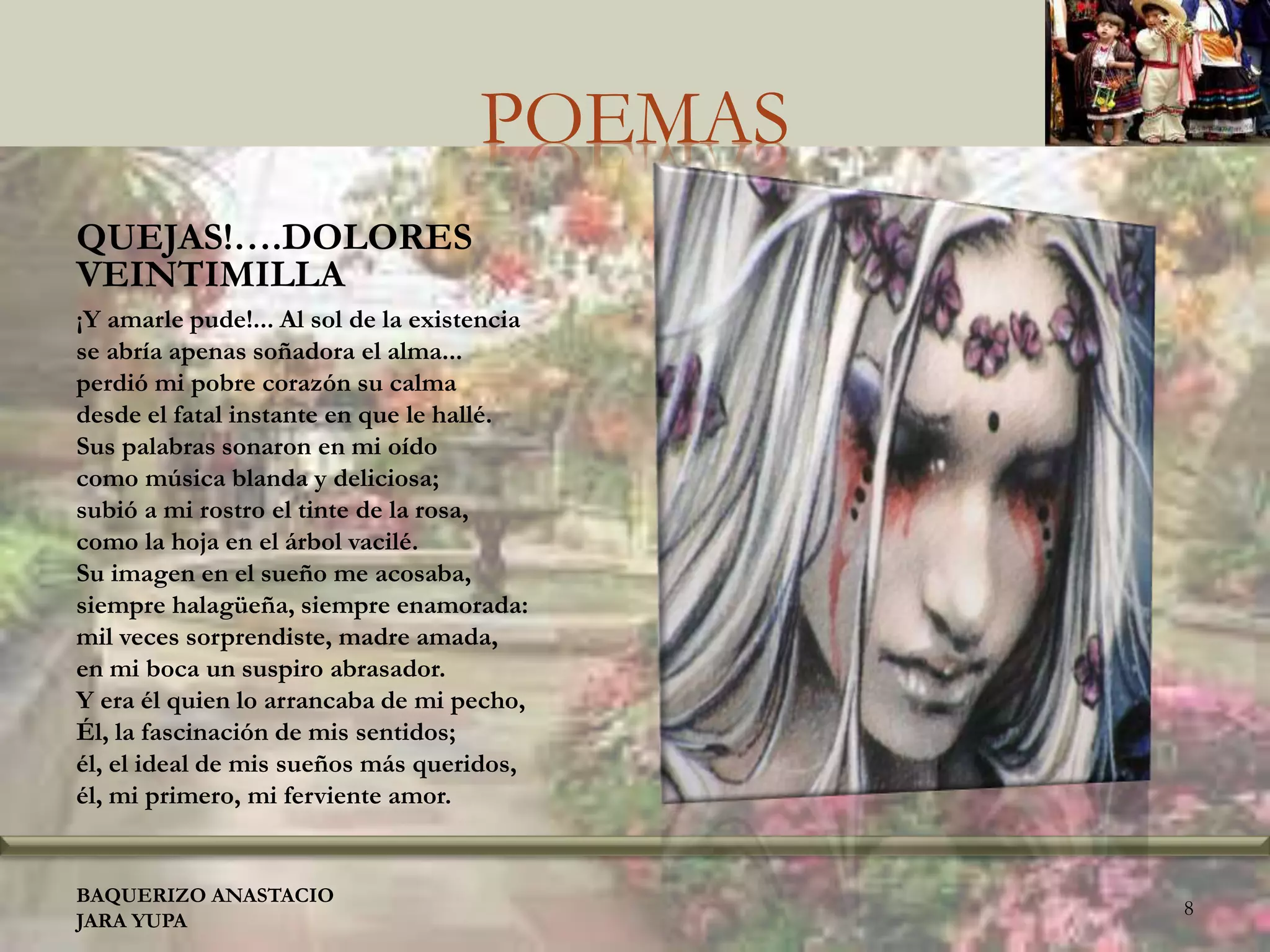 POEMAS
QUEJAS!….DOLORES
VEINTIMILLA
¡Y amarle pude!... Al sol de la existencia
se abría apenas soñadora el alma...
perdió mi pobre corazón su calma
desde el fatal instante en que le hallé.
Sus palabras sonaron en mi oído
como música blanda y deliciosa;
subió a mi rostro el tinte de la rosa,
como la hoja en el árbol vacilé.
Su imagen en el sueño me acosaba,
siempre halagüeña, siempre enamorada:
mil veces sorprendiste, madre amada,
en mi boca un suspiro abrasador.
Y era él quien lo arrancaba de mi pecho,
Él, la fascinación de mis sentidos;
él, el ideal de mis sueños más queridos,
él, mi primero, mi ferviente amor.
BAQUERIZO ANASTACIO
JARA YUPA
8
 