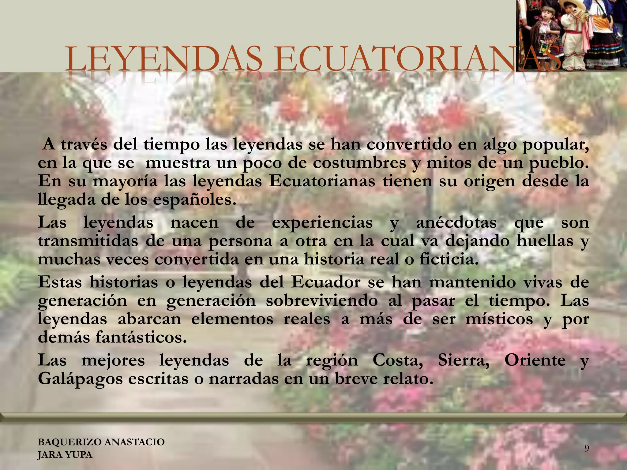 LEYENDAS ECUATORIANAS
A través del tiempo las leyendas se han convertido en algo popular,
en la que se muestra un poco de costumbres y mitos de un pueblo.
En su mayoría las leyendas Ecuatorianas tienen su origen desde la
llegada de los españoles.
Las leyendas nacen de experiencias y anécdotas que son
transmitidas de una persona a otra en la cual va dejando huellas y
muchas veces convertida en una historia real o ficticia.
Estas historias o leyendas del Ecuador se han mantenido vivas de
generación en generación sobreviviendo al pasar el tiempo. Las
leyendas abarcan elementos reales a más de ser místicos y por
demás fantásticos.
Las mejores leyendas de la región Costa, Sierra, Oriente y
Galápagos escritas o narradas en un breve relato.
BAQUERIZO ANASTACIO
JARA YUPA
9
 